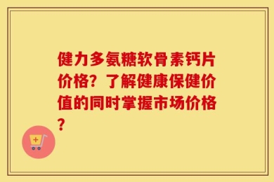 健力多氨糖软骨素钙片价格？了解健康保健价值的同时掌握市场价格？