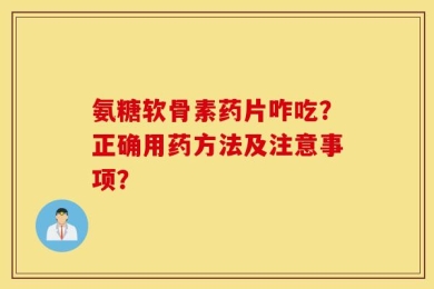 氨糖软骨素药片咋吃？正确用药方法及注意事项？