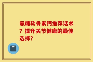 氨糖软骨素钙推荐话术？提升关节健康的最佳选择？