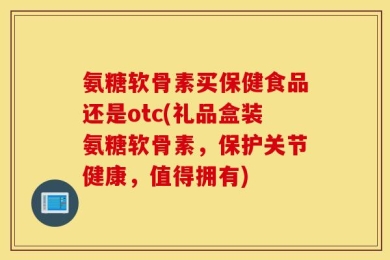 氨糖软骨素买保健食品还是otc(礼品盒装氨糖软骨素，保护关节健康，值得拥有)