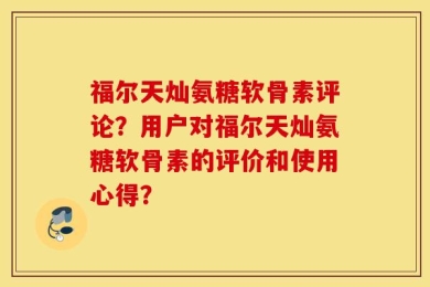 福尔天灿氨糖软骨素评论？用户对福尔天灿氨糖软骨素的评价和使用心得？