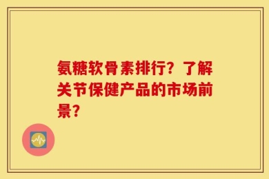 氨糖软骨素排行？了解关节保健产品的市场前景？