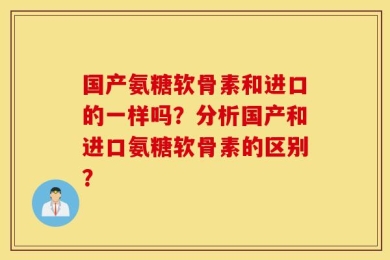 国产氨糖软骨素和进口的一样吗？分析国产和进口氨糖软骨素的区别？