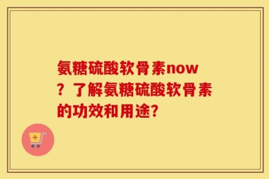 氨糖硫酸软骨素now？了解氨糖硫酸软骨素的功效和用途？