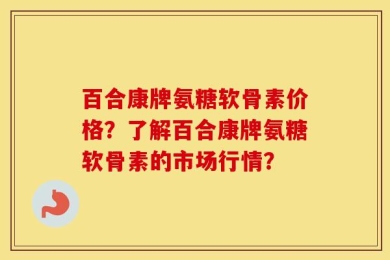 百合康牌氨糖软骨素价格？了解百合康牌氨糖软骨素的市场行情？