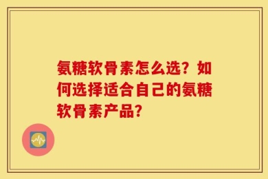 氨糖软骨素怎么选？如何选择适合自己的氨糖软骨素产品？