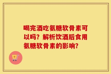 喝完酒吃氨糖软骨素可以吗？解析饮酒后食用氨糖软骨素的影响？