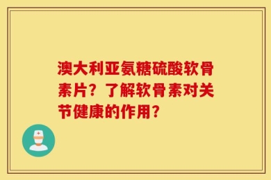 澳大利亚氨糖硫酸软骨素片？了解软骨素对关节健康的作用？