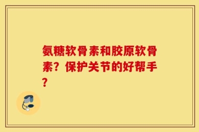 氨糖软骨素和胶原软骨素？保护关节的好帮手？