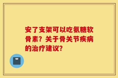 安了支架可以吃氨糖软骨素？关于骨关节疾病的治疗建议？