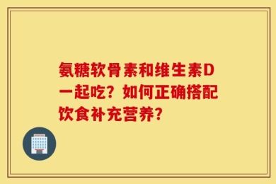 氨糖软骨素和维生素D一起吃？如何正确搭配饮食补充营养？