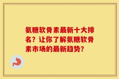 氨糖软骨素最新十大排名？让你了解氨糖软骨素市场的最新趋势？