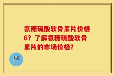 氨糖硫酸软骨素片价格6？了解氨糖硫酸软骨素片的市场价格？