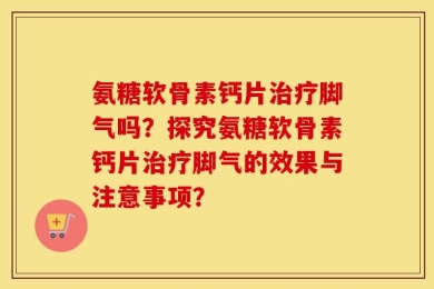 氨糖软骨素钙片治疗脚气吗？探究氨糖软骨素钙片治疗脚气的效果与注意事项？