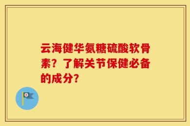 云海健华氨糖硫酸软骨素？了解关节保健必备的成分？