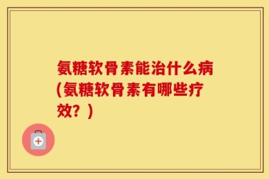 氨糖软骨素能治什么病(氨糖软骨素有哪些疗效？)