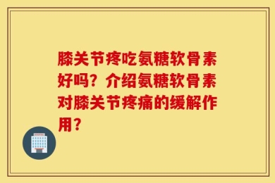 膝关节疼吃氨糖软骨素好吗？介绍氨糖软骨素对膝关节疼痛的缓解作用？