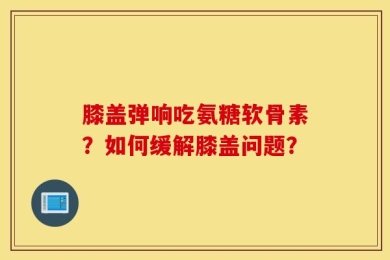膝盖弹响吃氨糖软骨素？如何缓解膝盖问题？