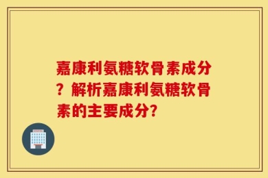 嘉康利氨糖软骨素成分？解析嘉康利氨糖软骨素的主要成分？