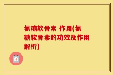 氨糖软骨素 作用(氨糖软骨素的功效及作用解析)