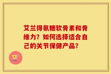艾兰得氨糖软骨素和骨维力？如何选择适合自己的关节保健产品？