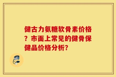 健古力氨糖软骨素价格？市面上常见的健骨保健品价格分析？