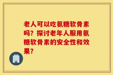 老人可以吃氨糖软骨素吗？探讨老年人服用氨糖软骨素的安全性和效果？
