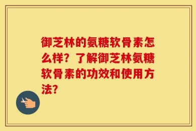 御芝林的氨糖软骨素怎么样？了解御芝林氨糖软骨素的功效和使用方法？
