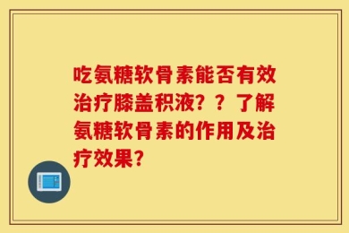吃氨糖软骨素能否有效治疗膝盖积液？？了解氨糖软骨素的作用及治疗效果？