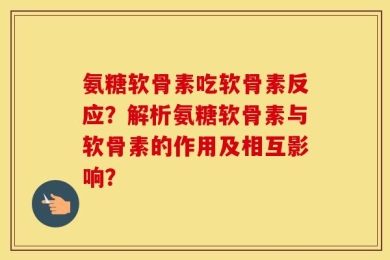 氨糖软骨素吃软骨素反应？解析氨糖软骨素与软骨素的作用及相互影响？
