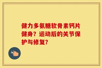 健力多氨糖软骨素钙片健身？运动后的关节保护与修复？