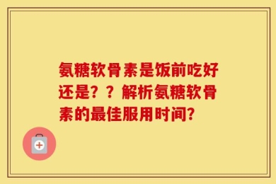 氨糖软骨素是饭前吃好还是？？解析氨糖软骨素的最佳服用时间？