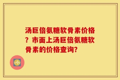 汤巨倍氨糖软骨素价格？市面上汤巨倍氨糖软骨素的价格查询？