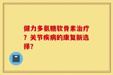 健力多氨糖软骨素治疗？关节疾病的康复新选择？