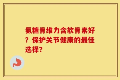 氨糖骨维力含软骨素好？保护关节健康的最佳选择？