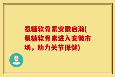 氨糖软骨素安徽启瀚(氨糖软骨素进入安徽市场，助力关节保健)