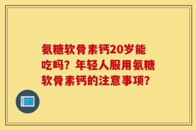 氨糖软骨素钙20岁能吃吗？年轻人服用氨糖软骨素钙的注意事项？