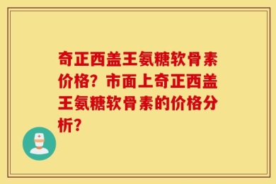 奇正西盖王氨糖软骨素价格？市面上奇正西盖王氨糖软骨素的价格分析？