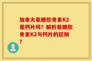 加拿大氨糖软骨素K2是钙片吗？解析氨糖软骨素K2与钙片的区别？