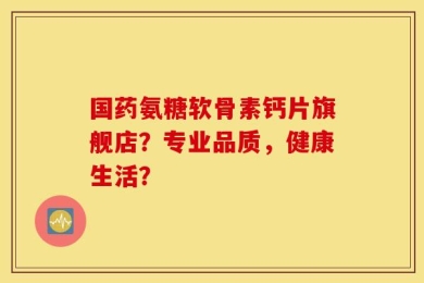国药氨糖软骨素钙片旗舰店？专业品质，健康生活？