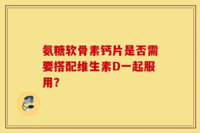 氨糖软骨素钙片是否需要搭配维生素D一起服用？