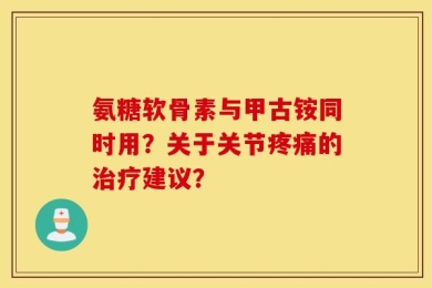 氨糖软骨素与甲古铵同时用？关于关节疼痛的治疗建议？