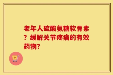 老年人硫酸氨糖软骨素？缓解关节疼痛的有效药物？
