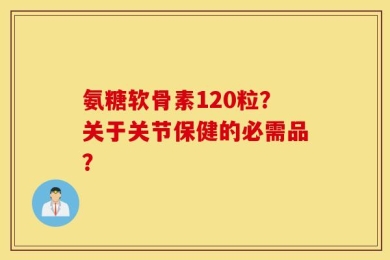 氨糖软骨素120粒？关于关节保健的必需品？