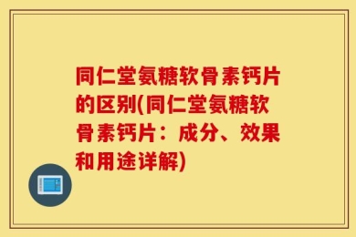 同仁堂氨糖软骨素钙片的区别(同仁堂氨糖软骨素钙片：成分、效果和用途详解)