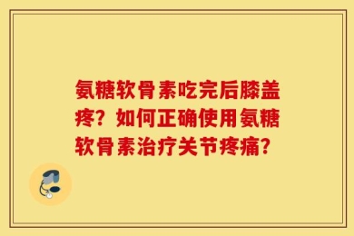氨糖软骨素吃完后膝盖疼？如何正确使用氨糖软骨素治疗关节疼痛？
