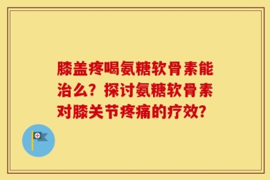 膝盖疼喝氨糖软骨素能治么？探讨氨糖软骨素对膝关节疼痛的疗效？