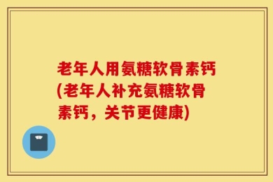 老年人用氨糖软骨素钙(老年人补充氨糖软骨素钙，关节更健康)
