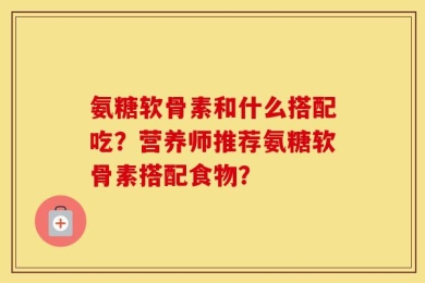 氨糖软骨素和什么搭配吃？营养师推荐氨糖软骨素搭配食物？