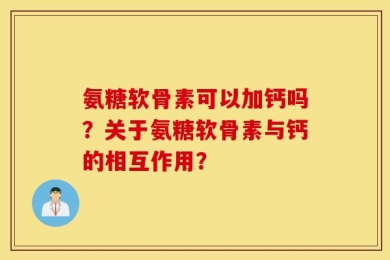 氨糖软骨素可以加钙吗？关于氨糖软骨素与钙的相互作用？